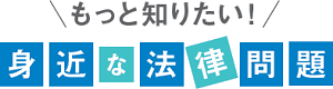 もっと知りたい！身近な法律問題